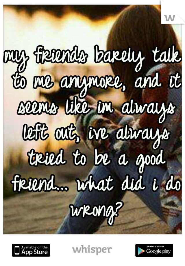my friends barely talk to me anymore, and it seems like im always left out, ive always tried to be a good friend... what did i do wrong?