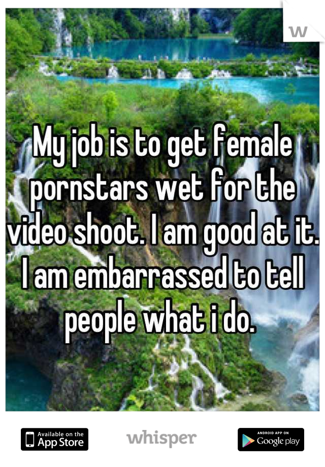 My job is to get female pornstars wet for the video shoot. I am good at it. I am embarrassed to tell people what i do. 