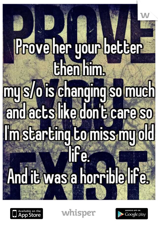 Prove her your better then him. 
my s/o is changing so much and acts like don't care so I'm starting to miss my old life. 
And it was a horrible life. 