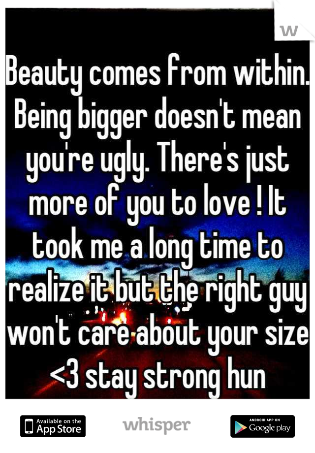 Beauty comes from within. Being bigger doesn't mean you're ugly. There's just more of you to love ! It took me a long time to realize it but the right guy won't care about your size <3 stay strong hun