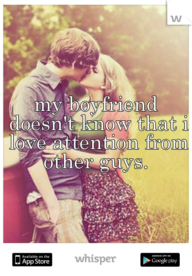 my boyfriend doesn't know that i love attention from other guys. 