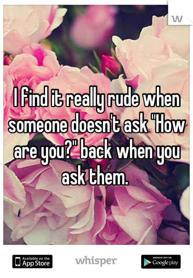 I find it really rude when someone doesn't ask "How are you?" back when you ask them. 