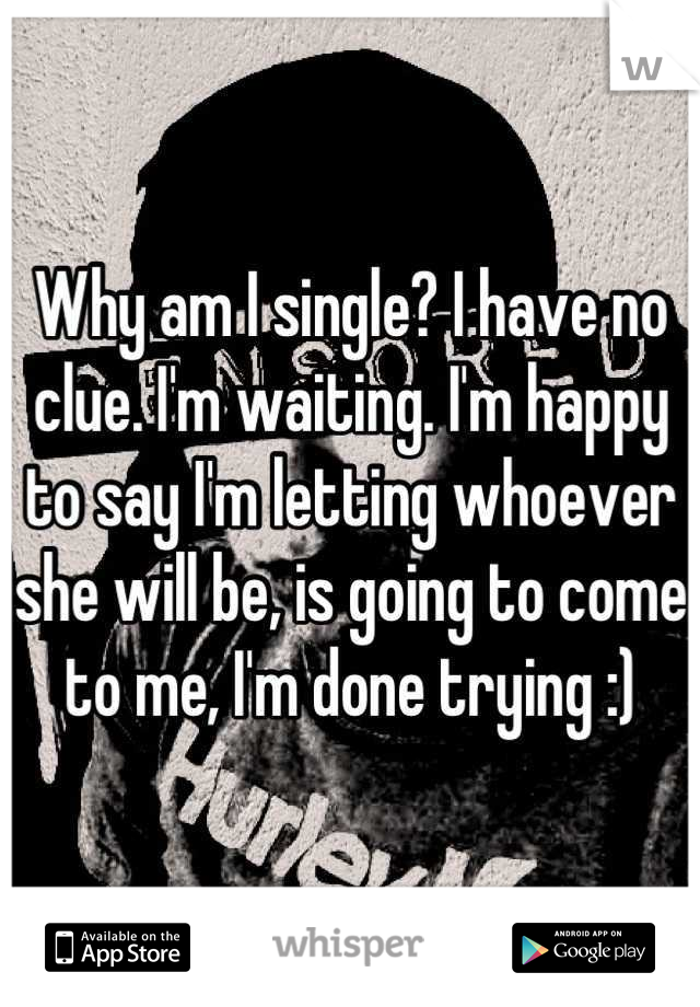 Why am I single? I have no clue. I'm waiting. I'm happy to say I'm letting whoever she will be, is going to come to me, I'm done trying :)