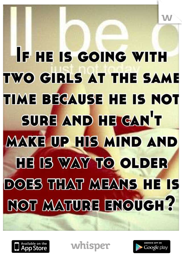 If he is going with two girls at the same time because he is not sure and he can't make up his mind and he is way to older does that means he is not mature enough?