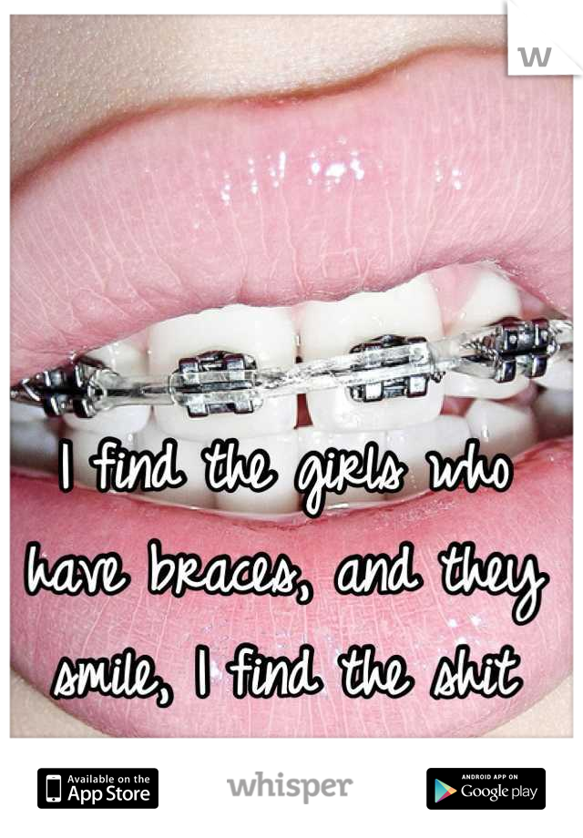 I find the girls who have braces, and they smile, I find the shit attractive!!