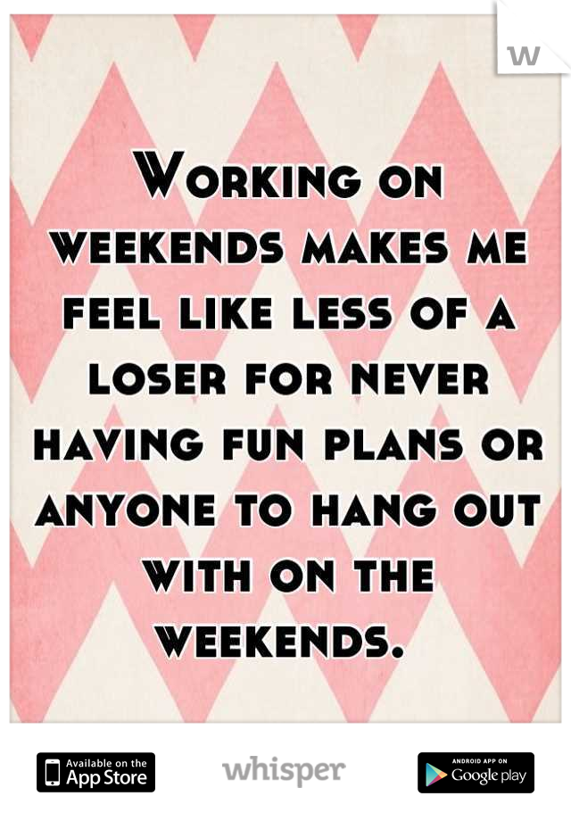 Working on weekends makes me feel like less of a loser for never having fun plans or anyone to hang out with on the weekends. 