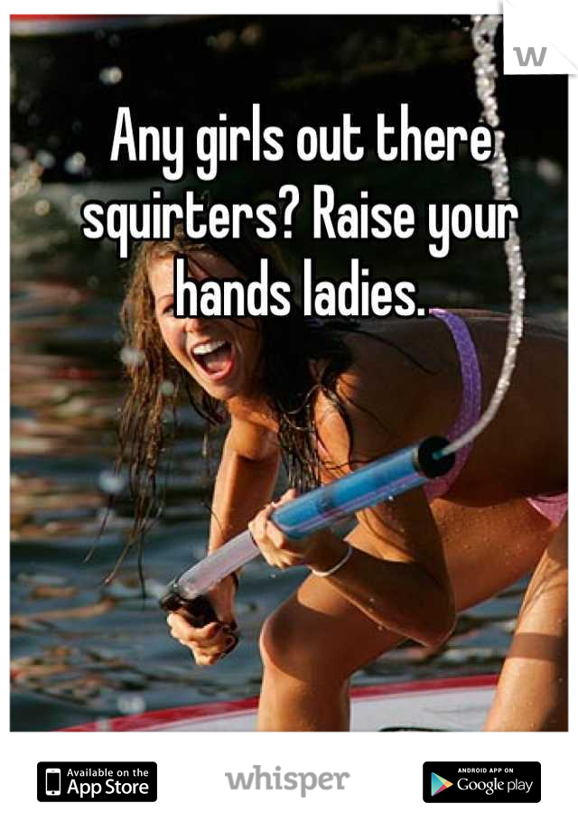 Any girls out there squirters? Raise your hands ladies.