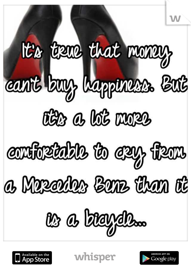 It's true that money can't buy happiness. But it's a lot more comfortable to cry from a Mercedes Benz than it is a bicycle...