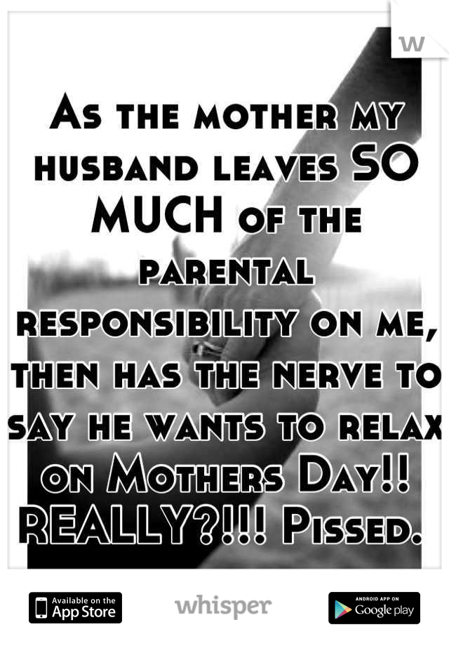 As the mother my husband leaves SO MUCH of the parental responsibility on me, then has the nerve to say he wants to relax on Mothers Day!! REALLY?!!! Pissed. 