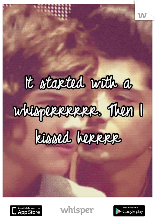It started with a whisperrrrrr. Then I kissed herrrr