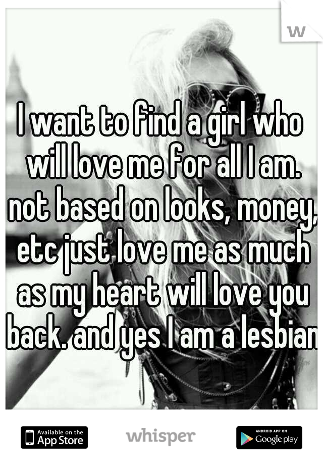 I want to find a girl who will love me for all I am. not based on looks, money, etc just love me as much as my heart will love you back. and yes I am a lesbian