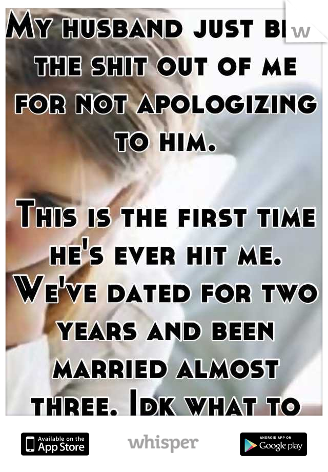 My husband just beat the shit out of me for not apologizing to him. 

This is the first time he's ever hit me. We've dated for two years and been married almost three. Idk what to do. I feel so lost. 