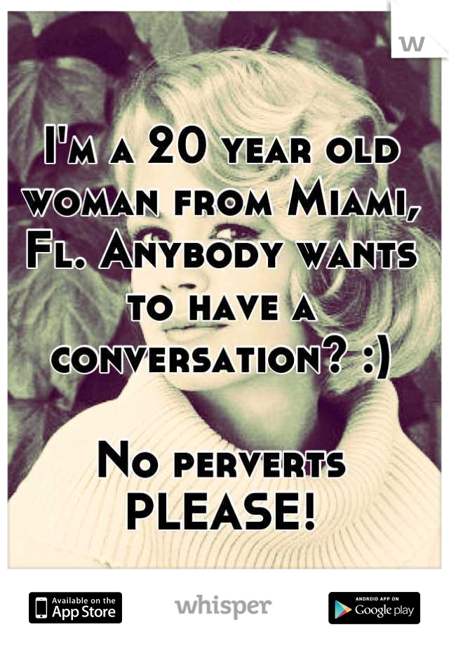 I'm a 20 year old woman from Miami, Fl. Anybody wants to have a conversation? :)

No perverts PLEASE!