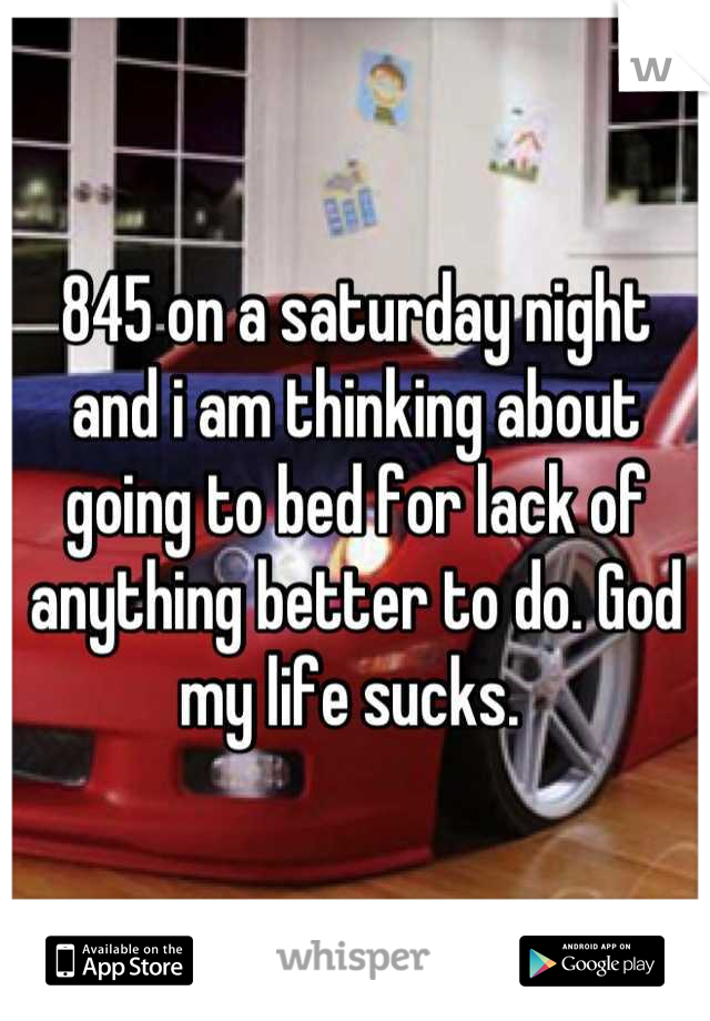 845 on a saturday night and i am thinking about going to bed for lack of anything better to do. God my life sucks. 