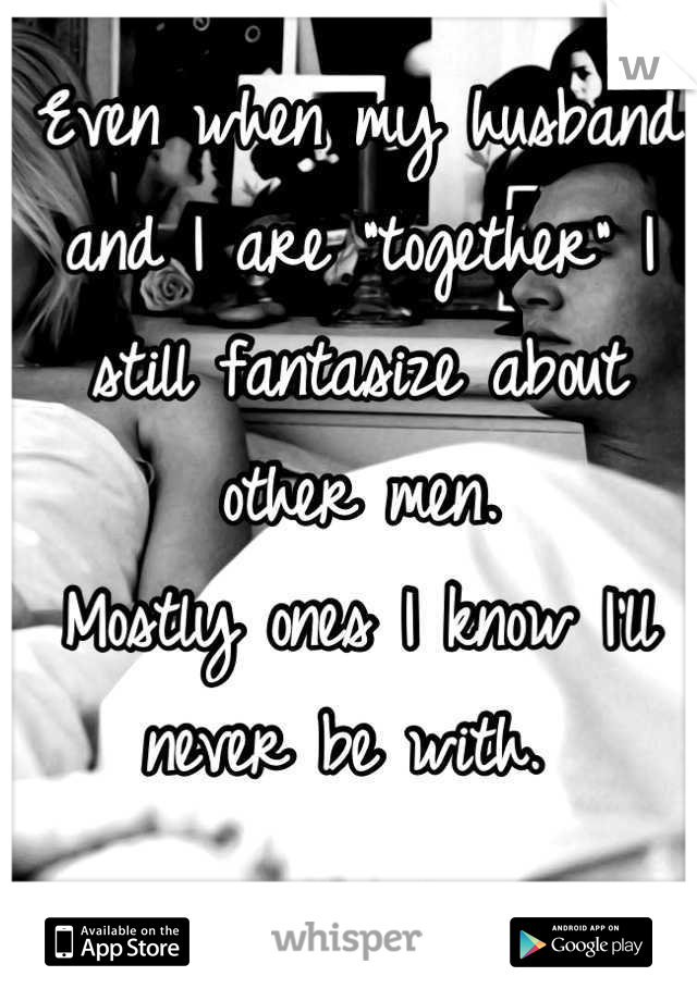 Even when my husband and I are "together" I still fantasize about other men.
Mostly ones I know I'll never be with. 