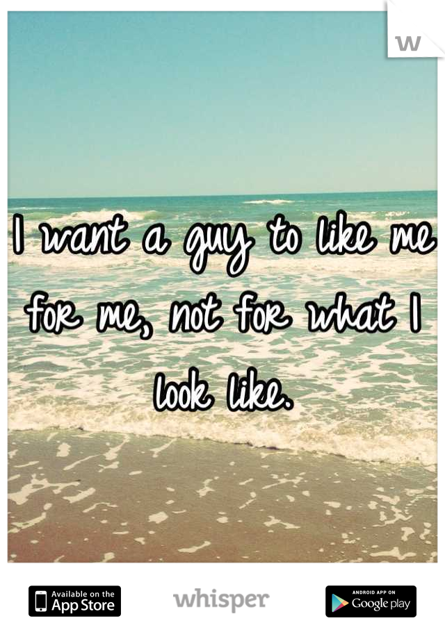 I want a guy to like me for me, not for what I look like.