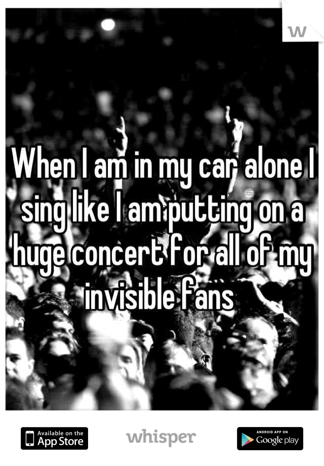 When I am in my car alone I sing like I am putting on a huge concert for all of my invisible fans 