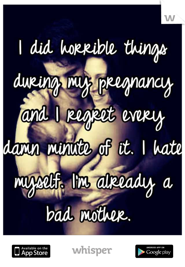 I did horrible things during my pregnancy and I regret every damn minute of it. I hate myself. I'm already a bad mother. 