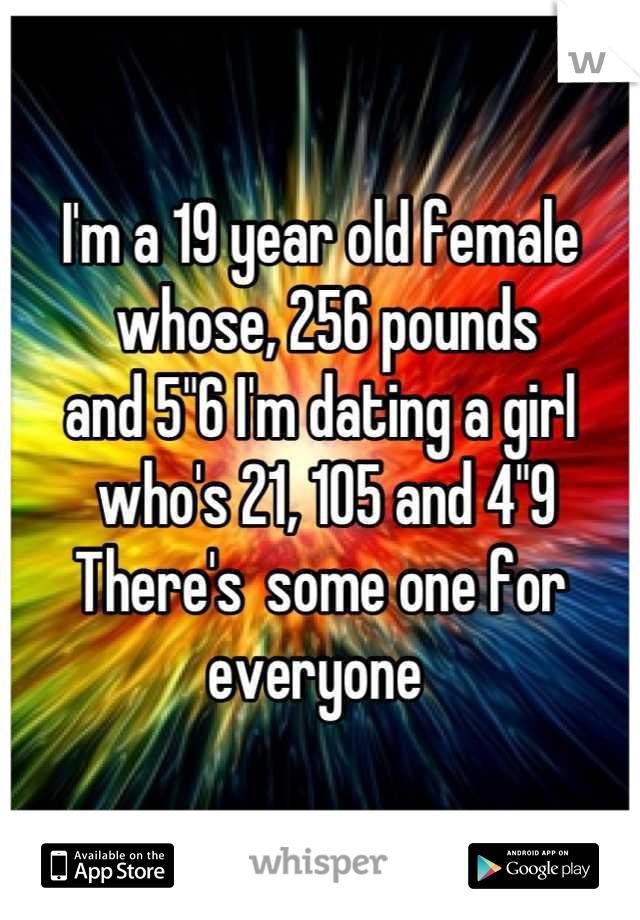 I'm a 19 year old female 
 whose, 256 pounds 
and 5"6 I'm dating a girl
 who's 21, 105 and 4"9
There's  some one for everyone 
