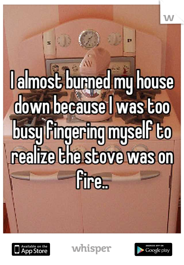 I almost burned my house down because I was too busy fingering myself to realize the stove was on fire..