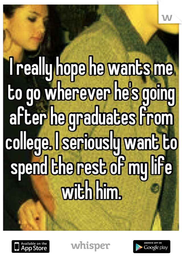 I really hope he wants me to go wherever he's going after he graduates from college. I seriously want to spend the rest of my life with him.
