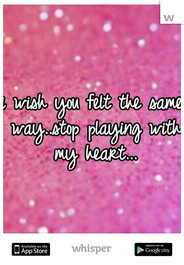 i wish you felt the same way..stop playing with my heart...