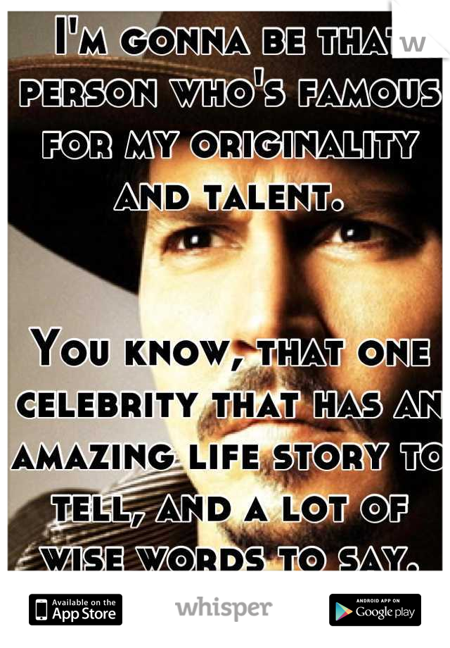 I'm gonna be that person who's famous for my originality and talent.


You know, that one celebrity that has an amazing life story to tell, and a lot of wise words to say.