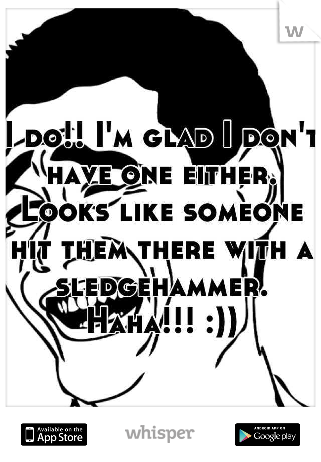 I do!! I'm glad I don't have one either. Looks like someone hit them there with a sledgehammer. Haha!!! :))