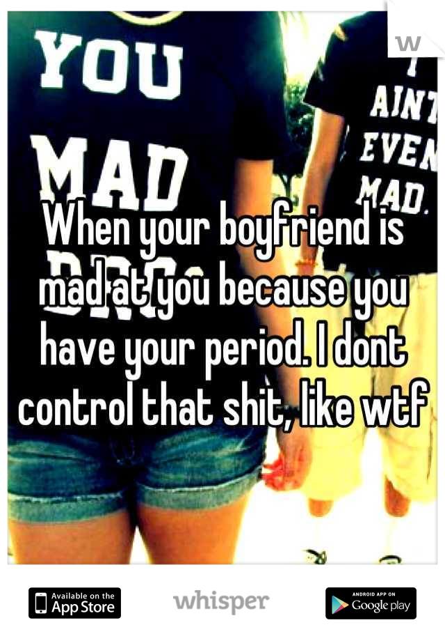 When your boyfriend is mad at you because you have your period. I dont control that shit, like wtf