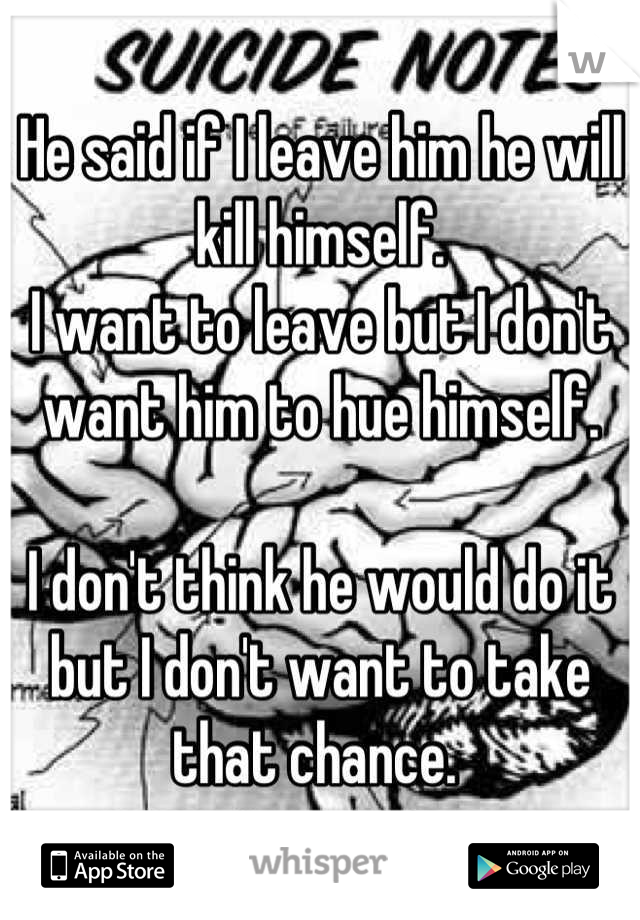 He said if I leave him he will kill himself. 
I want to leave but I don't want him to hue himself. 

I don't think he would do it but I don't want to take that chance. 