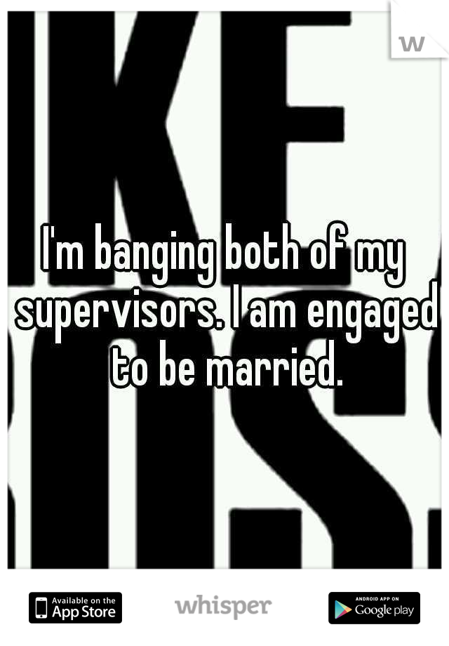I'm banging both of my supervisors. I am engaged to be married.