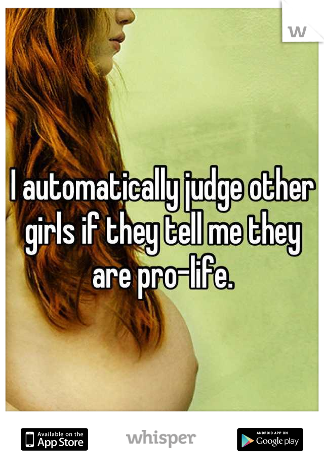 I automatically judge other girls if they tell me they are pro-life.