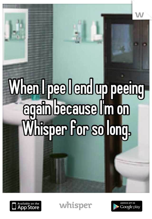 When I pee I end up peeing again because I'm on Whisper for so long.