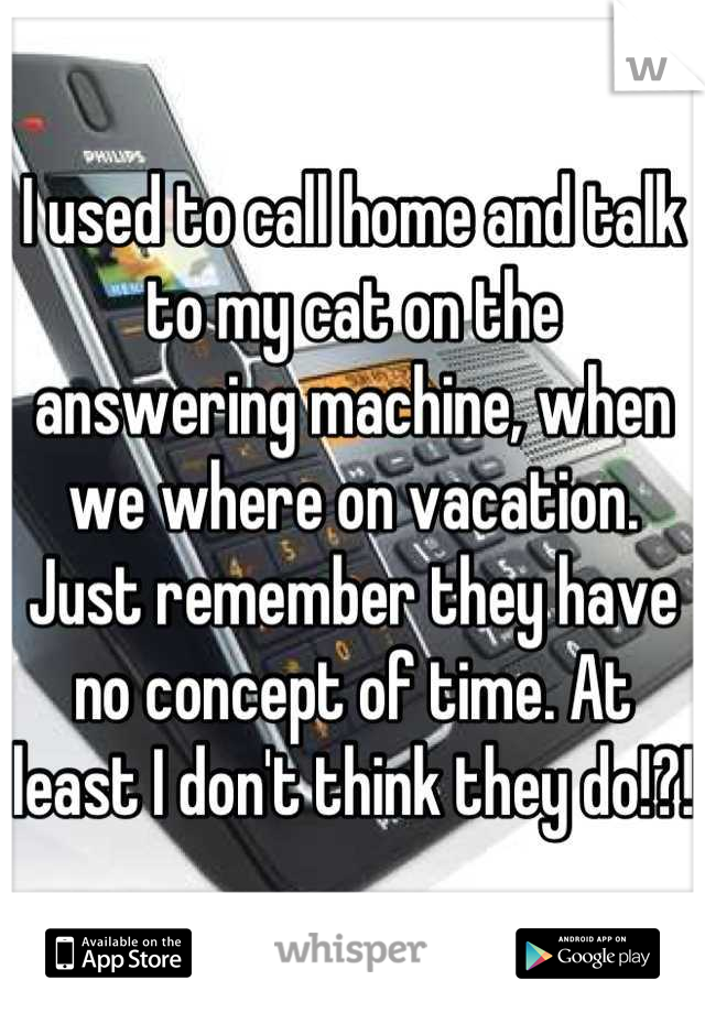 I used to call home and talk to my cat on the answering machine, when we where on vacation. Just remember they have no concept of time. At least I don't think they do!?!