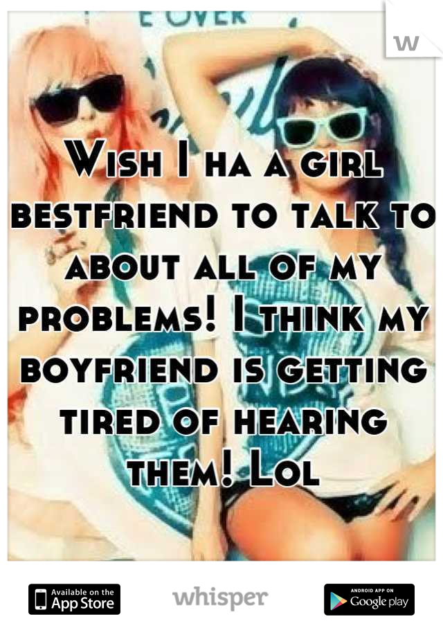 Wish I ha a girl bestfriend to talk to about all of my problems! I think my boyfriend is getting tired of hearing them! Lol