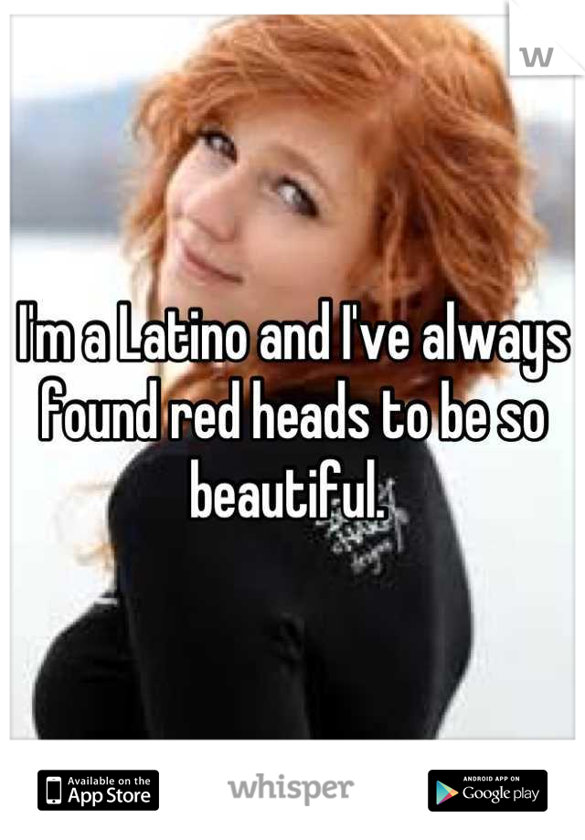 I'm a Latino and I've always found red heads to be so beautiful. 