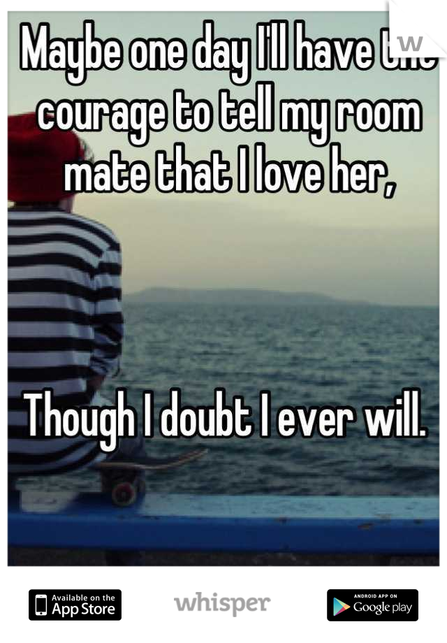 Maybe one day I'll have the courage to tell my room mate that I love her,



Though I doubt I ever will. 