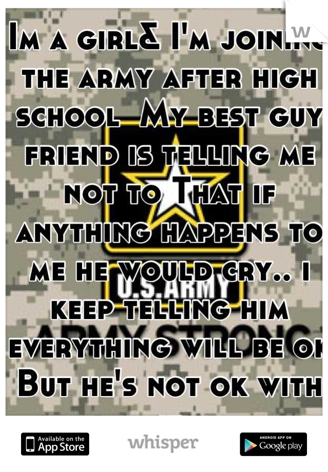 Im a girl& I'm joining the army after high school  My best guy friend is telling me not to That if anything happens to me he would cry.. i keep telling him everything will be ok But he's not ok with it