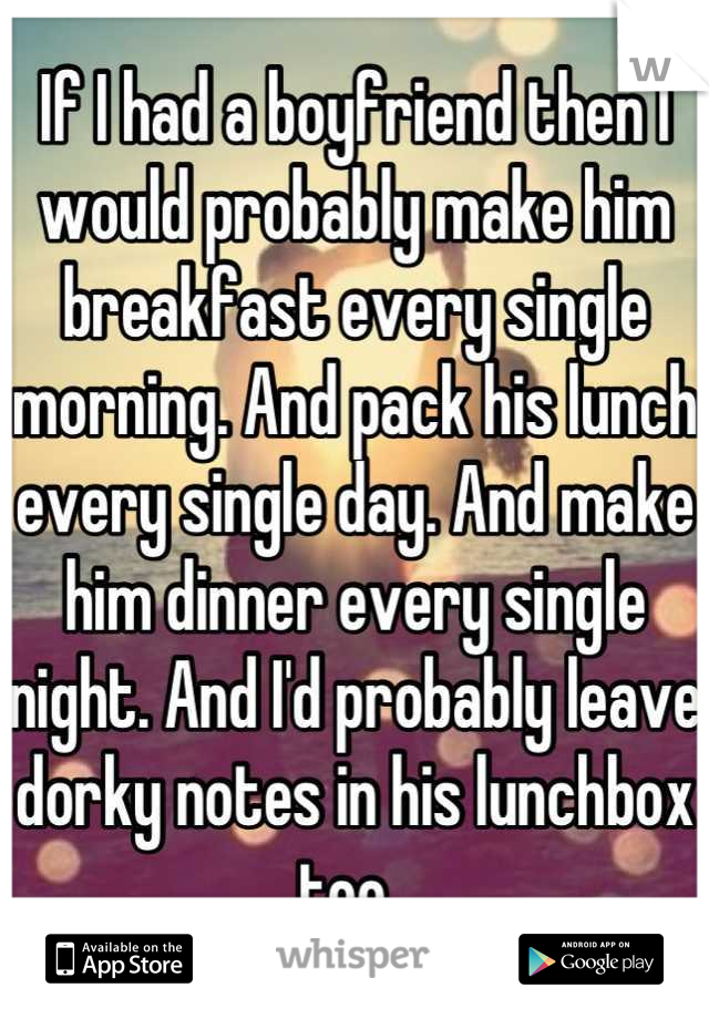 If I had a boyfriend then I would probably make him breakfast every single morning. And pack his lunch every single day. And make him dinner every single night. And I'd probably leave dorky notes in his lunchbox too. 