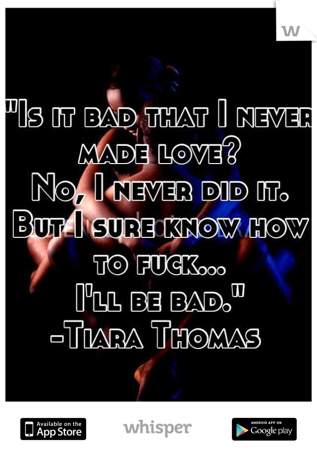 "Is it bad that I never made love?
No, I never did it.
But I sure know how to fuck...
I'll be bad."
-Tiara Thomas 