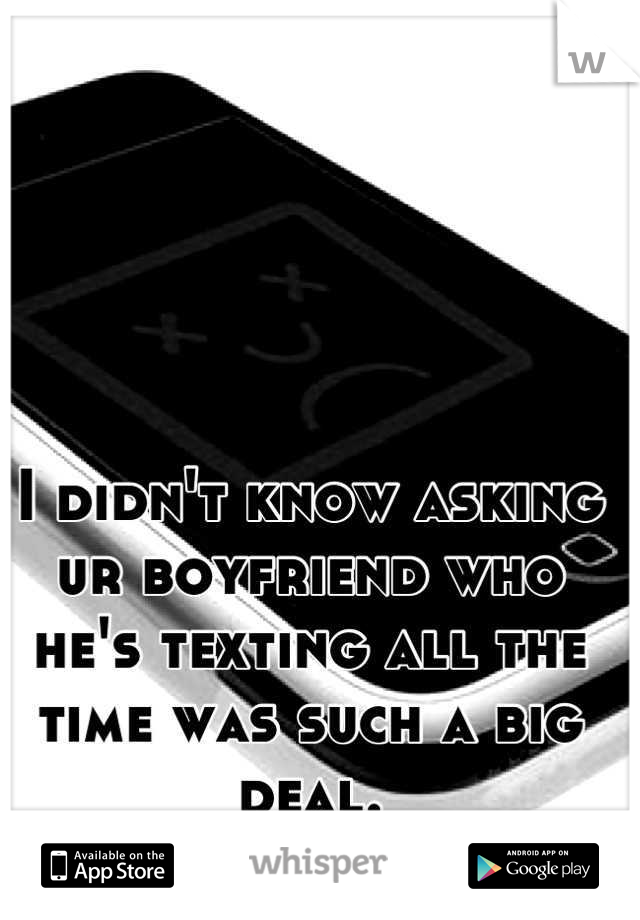 I didn't know asking ur boyfriend who he's texting all the time was such a big deal.