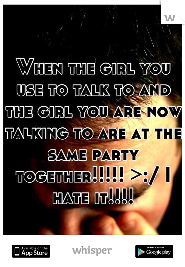 When the girl you use to talk to and the girl you are now talking to are at the same party together!!!!! >:/ I hate it!!!!

