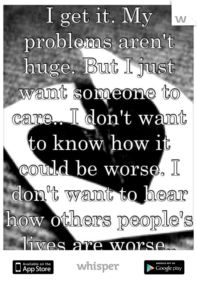 I get it. My problems aren't huge. But I just want someone to care.. I don't want to know how it could be worse. I don't want to hear how others people's lives are worse.. Just care. Please.