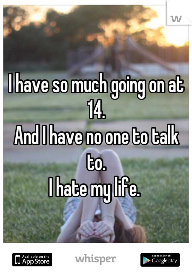 I have so much going on at 14. 
And I have no one to talk to. 
I hate my life. 