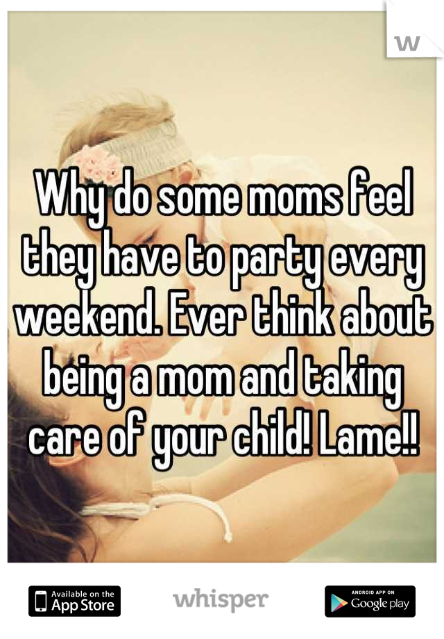 Why do some moms feel they have to party every weekend. Ever think about being a mom and taking care of your child! Lame!!