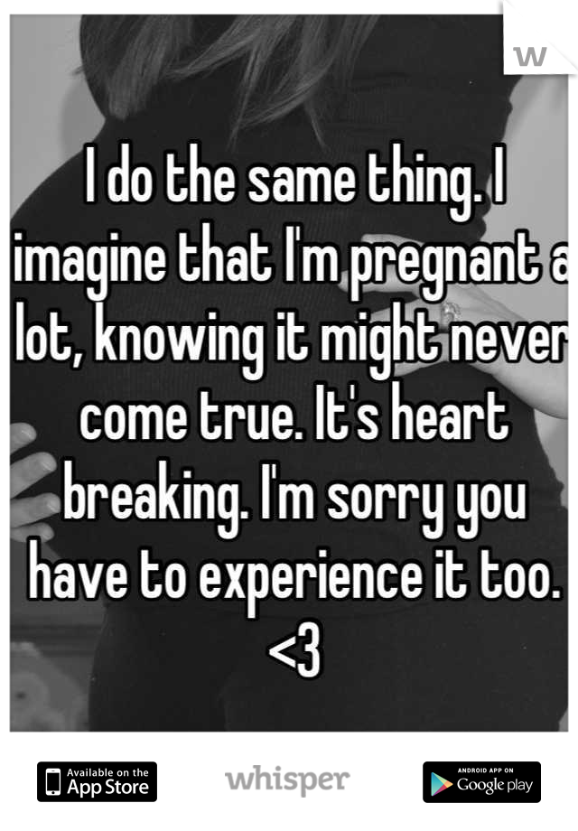 I do the same thing. I imagine that I'm pregnant a lot, knowing it might never come true. It's heart breaking. I'm sorry you have to experience it too. <3