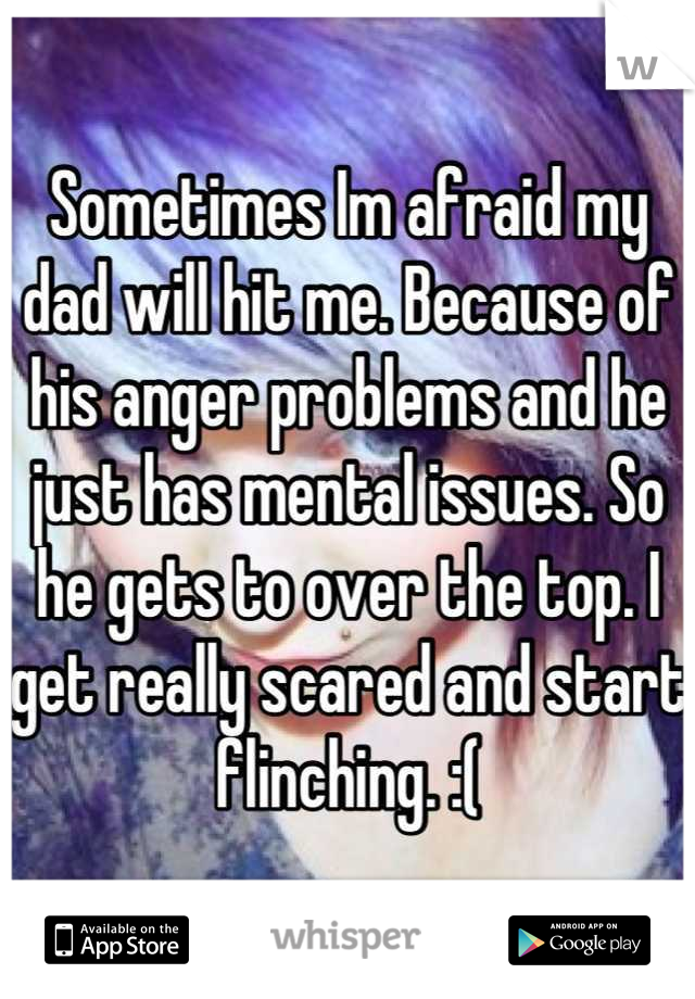 Sometimes Im afraid my dad will hit me. Because of his anger problems and he just has mental issues. So he gets to over the top. I get really scared and start flinching. :(