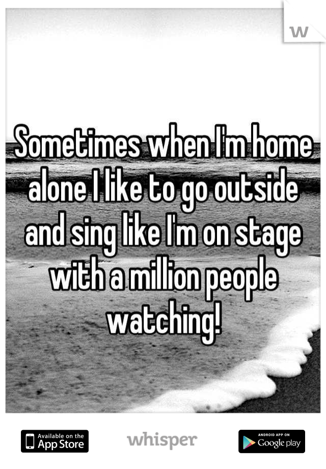 Sometimes when I'm home alone I like to go outside and sing like I'm on stage with a million people watching!