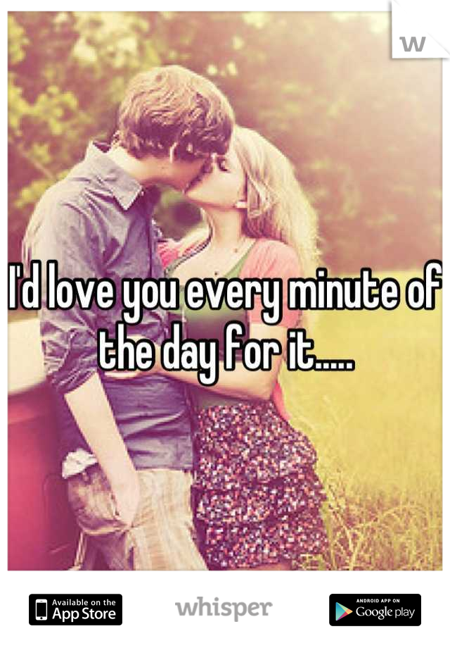 I'd love you every minute of the day for it.....