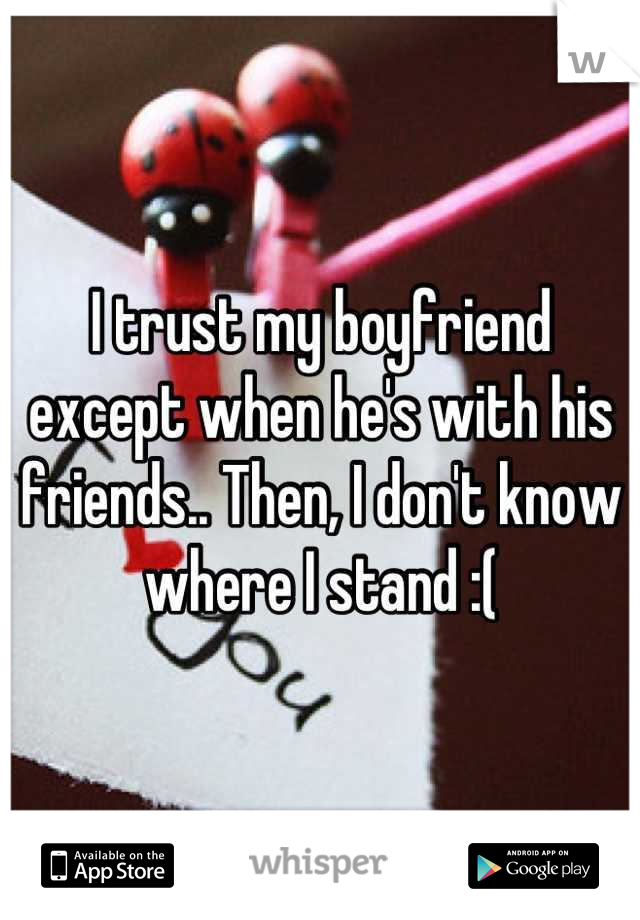I trust my boyfriend except when he's with his friends.. Then, I don't know where I stand :(